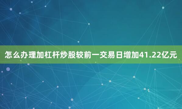 怎么办理加杠杆炒股较前一交易日增加41.22亿元