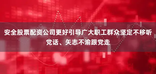 安全股票配资公司更好引导广大职工群众坚定不移听党话、矢志不渝跟党走